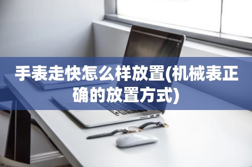 手表走快怎么样放置(机械表正确的放置方式)