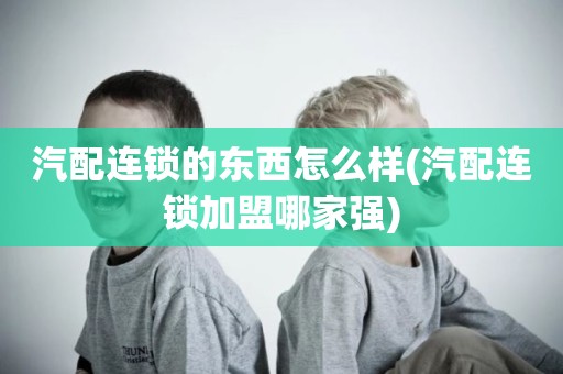 汽配连锁的东西怎么样(汽配连锁加盟哪家强)
