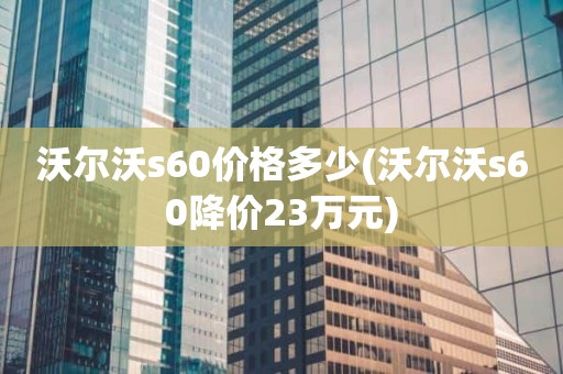 沃尔沃s60价格多少(沃尔沃s60降价23万元)