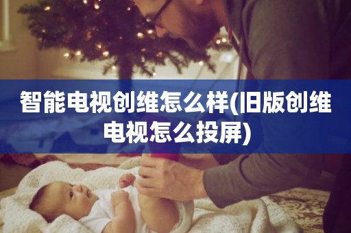 智能电视创维怎么样(旧版创维电视怎么投屏)