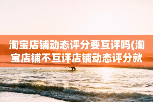 淘宝店铺动态评分要互评吗(淘宝店铺不互评店铺动态评分就不下降了吧)