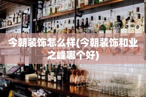 今朝装饰怎么样(今朝装饰和业之峰哪个好)