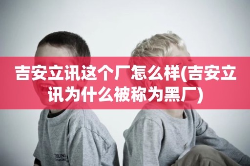 吉安立讯这个厂怎么样(吉安立讯为什么被称为黑厂)