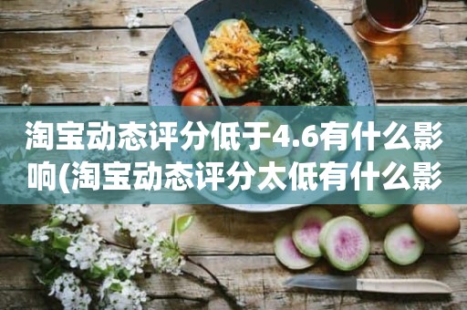 淘宝动态评分低于4.6有什么影响(淘宝动态评分太低有什么影响吗)