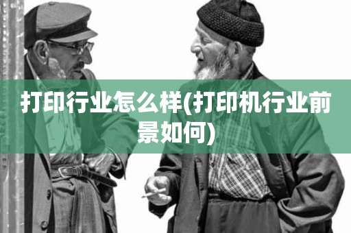 打印行业怎么样(打印机行业前景如何)