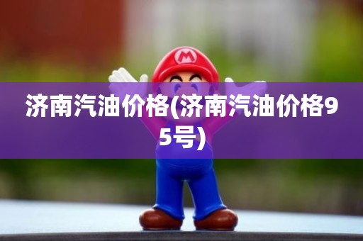 济南汽油价格(济南汽油价格95号)