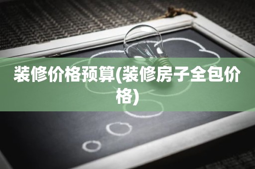 装修价格预算(装修房子全包价格)