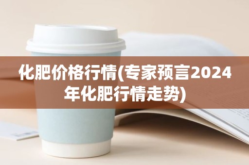 化肥价格行情(专家预言2024年化肥行情走势)