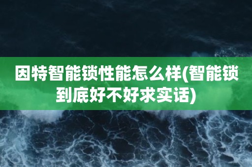因特智能锁性能怎么样(智能锁到底好不好求实话)