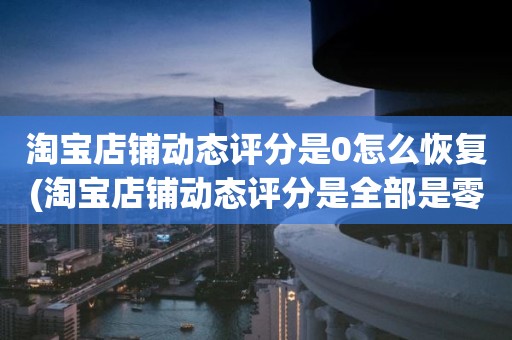 淘宝店铺动态评分是0怎么恢复(淘宝店铺动态评分是全部是零分这代表什么意思)