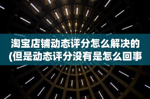 淘宝店铺动态评分怎么解决的(但是动态评分没有是怎么回事)