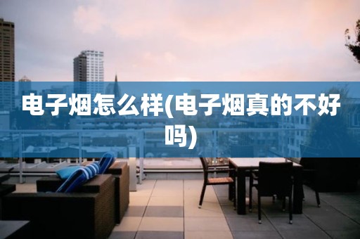 电子烟怎么样(电子烟真的不好吗)