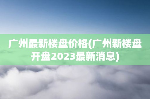 广州最新楼盘价格(广州新楼盘开盘2023最新消息)
