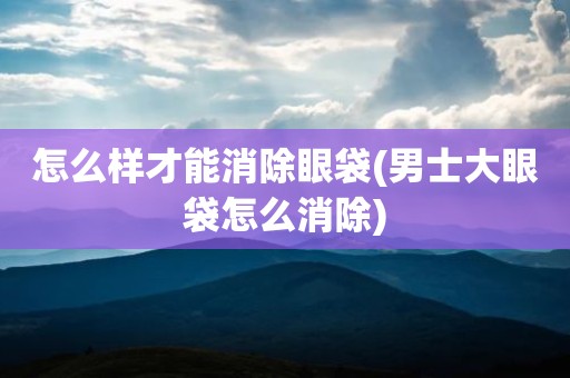 怎么样才能消除眼袋(男士大眼袋怎么消除)