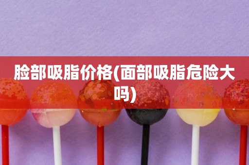 脸部吸脂价格(面部吸脂危险大吗)