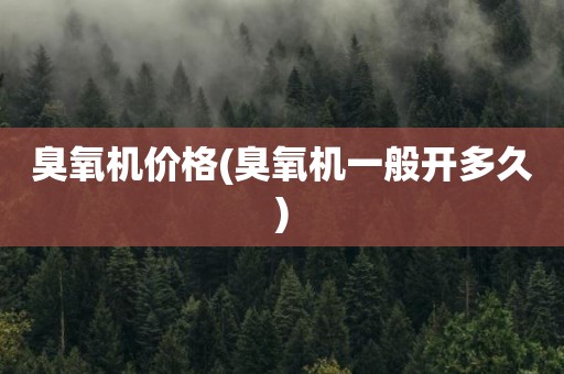 臭氧机价格(臭氧机一般开多久)