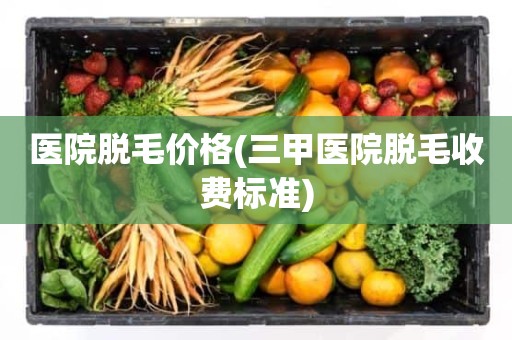 医院脱毛价格(三甲医院脱毛收费标准)