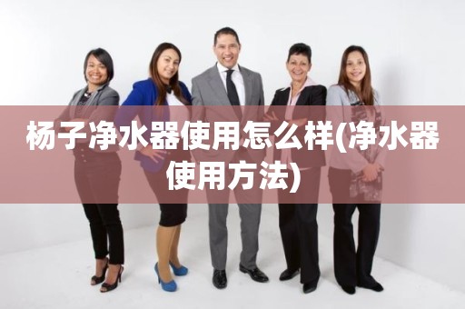 杨子净水器使用怎么样(净水器使用方法)