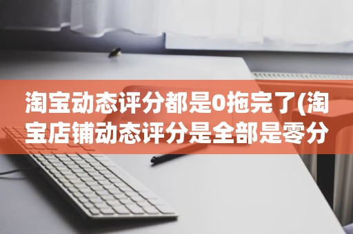 淘宝动态评分都是0拖完了(淘宝店铺动态评分是全部是零分这代表什么意思)