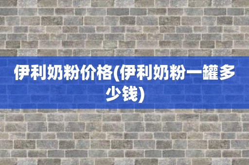伊利奶粉价格(伊利奶粉一罐多少钱)