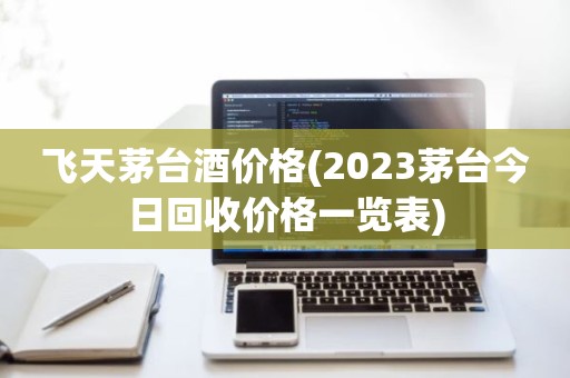 飞天茅台酒价格(2023茅台今日回收价格一览表)