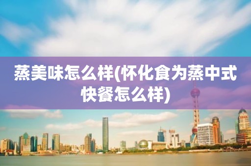 蒸美味怎么样(怀化食为蒸中式快餐怎么样)