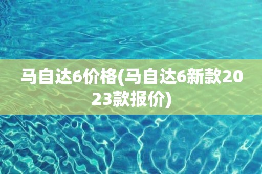 马自达6价格(马自达6新款2023款报价)