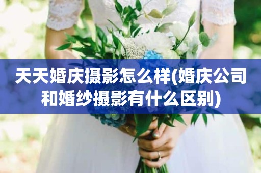 天天婚庆摄影怎么样(婚庆公司和婚纱摄影有什么区别)