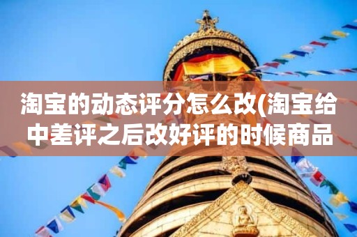 淘宝的动态评分怎么改(淘宝给中差评之后改好评的时候商品的动态评分能改吗)