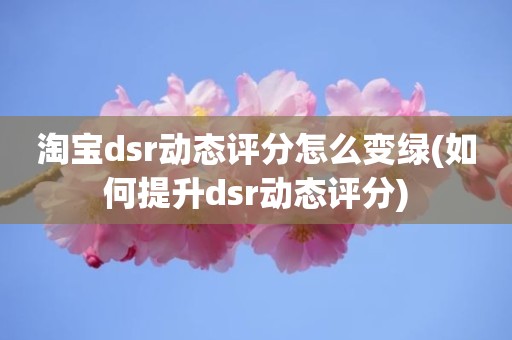 淘宝dsr动态评分怎么变绿(如何提升dsr动态评分)