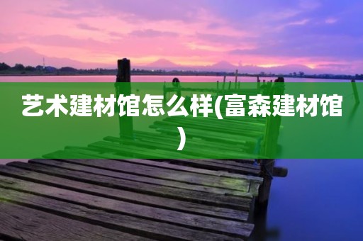艺术建材馆怎么样(富森建材馆)
