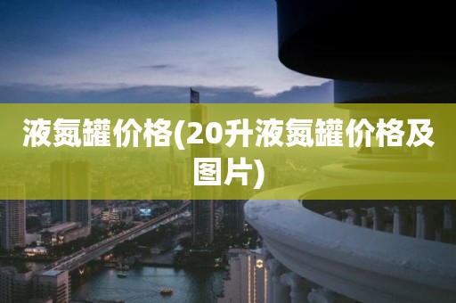 液氮罐价格(20升液氮罐价格及图片)