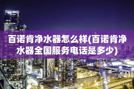 百诺肯净水器怎么样(百诺肯净水器全国服务电话是多少)