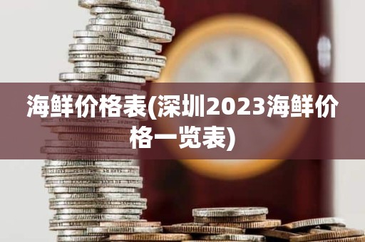 海鲜价格表(深圳2023海鲜价格一览表)