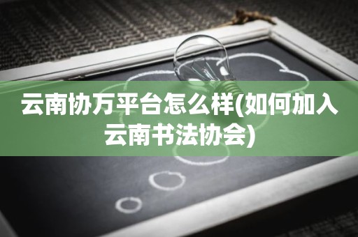 云南协万平台怎么样(如何加入云南书法协会)