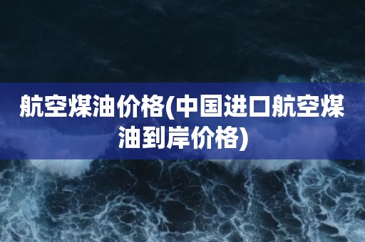 航空煤油价格(中国进口航空煤油到岸价格)