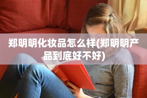 郑明明化妆品怎么样(郑明明产品到底好不好)