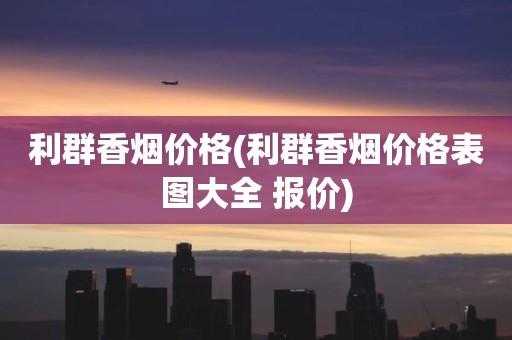 利群香烟价格(利群香烟价格表图大全 报价)