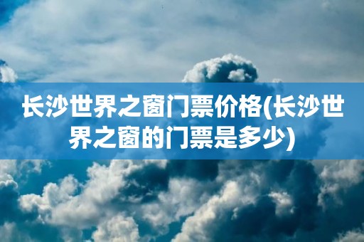 长沙世界之窗门票价格(长沙世界之窗的门票是多少)
