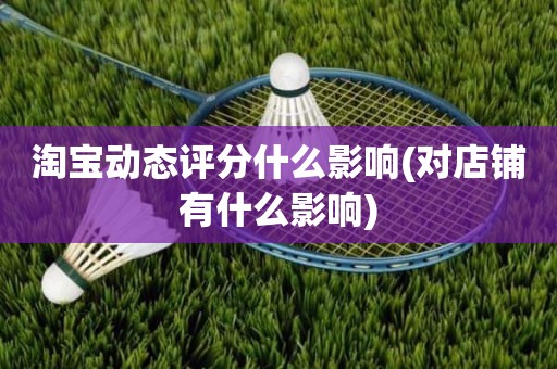 淘宝动态评分什么影响(对店铺有什么影响)
