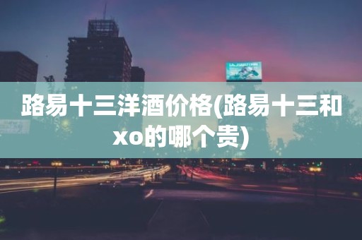 路易十三洋酒价格(路易十三和xo的哪个贵)