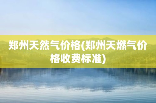 郑州天然气价格(郑州天燃气价格收费标准)