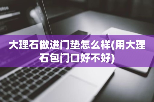 大理石做进门垫怎么样(用大理石包门口好不好)