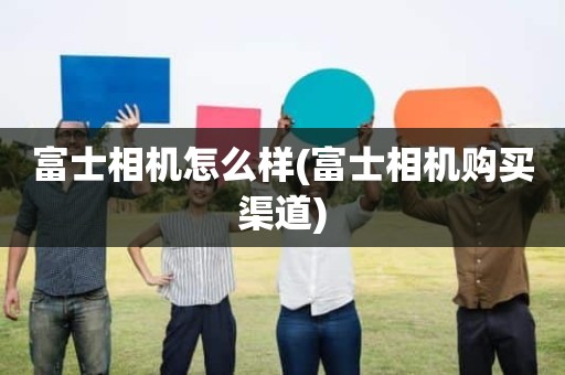 富士相机怎么样(富士相机购买渠道)