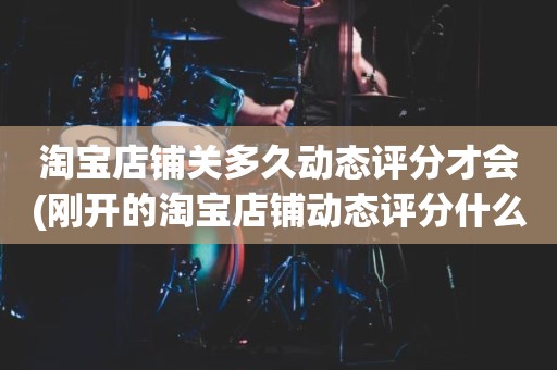 淘宝店铺关多久动态评分才会(刚开的淘宝店铺动态评分什么时候开始显示)