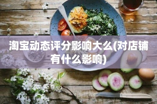 淘宝动态评分影响大么(对店铺有什么影响)
