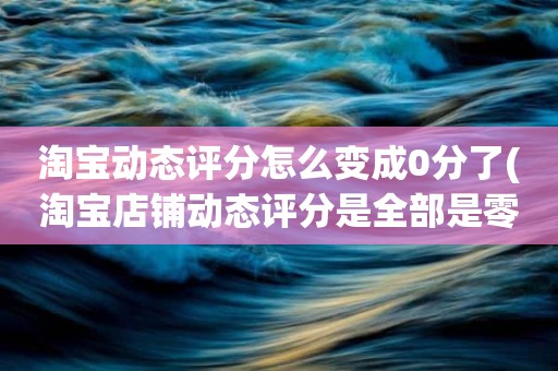 淘宝动态评分怎么变成0分了(淘宝店铺动态评分是全部是零分这代表什么意思)