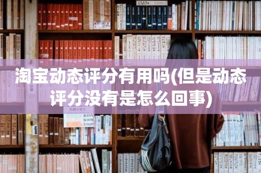 淘宝动态评分有用吗(但是动态评分没有是怎么回事)