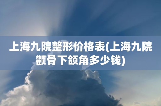 上海九院整形价格表(上海九院颧骨下颌角多少钱)