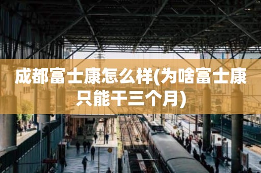 成都富士康怎么样(为啥富士康只能干三个月)